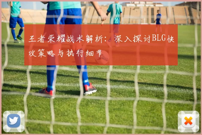 王者荣耀战术解析:深入探讨BLG快攻策略与执行细节