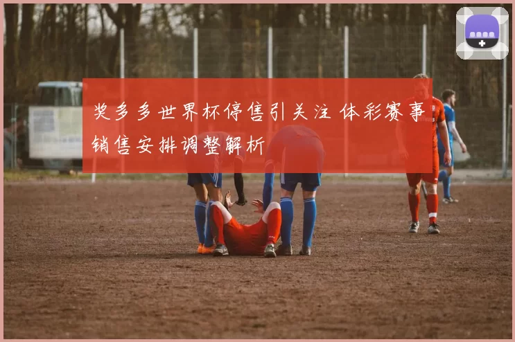 奖多多世界杯停售引关注 体彩赛事销售安排调整解析