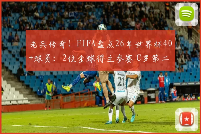 老兵传奇!FIFA盘点26年世界杯40+球员:2位金球得主参赛 C罗第二年长