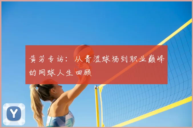 黄芳专访:从青涩球场到职业巅峰的网球人生回顾