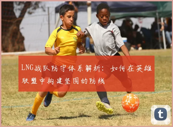 LNG战队防守体系解析:如何在英雄联盟中构建坚固的防线