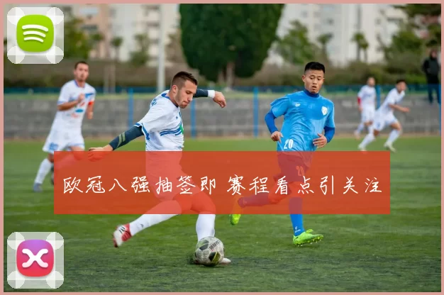 欧冠八强抽签即 赛程看点引关注