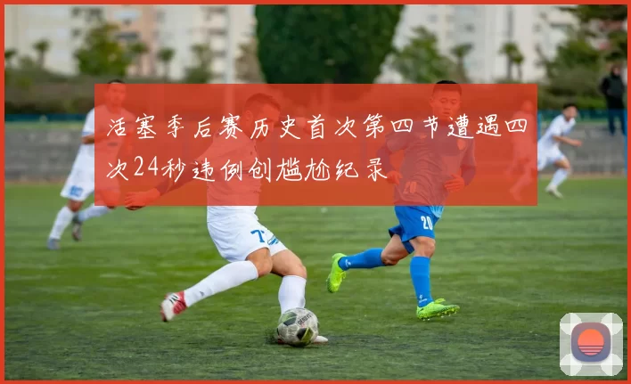 活塞季后赛历史首次第四节遭遇四次24秒违例创尴尬纪录