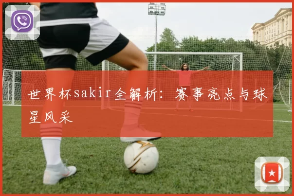 世界杯sakir全解析:赛事亮点与球星风采
