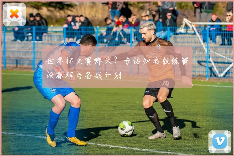 世界杯决赛哪天?专访知名教练解读赛程与备战计划