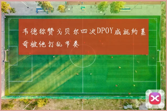 韦德称赞戈贝尔四次DPOY成就约基奇被他打乱节奏