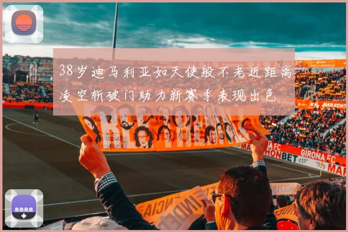 38岁迪马利亚如天使般不老近距离凌空斩破门助力新赛季表现出色
