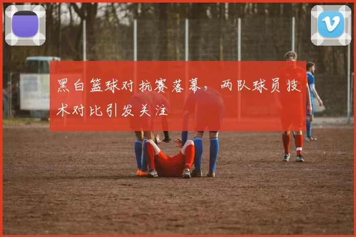 黑白篮球对抗赛落幕,两队球员技术对比引发关注