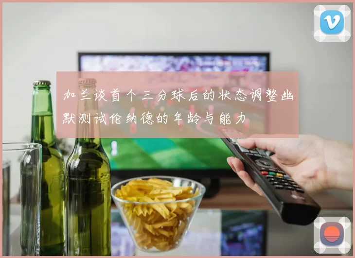 加兰谈首个三分球后的状态调整幽默测试伦纳德的年龄与能力